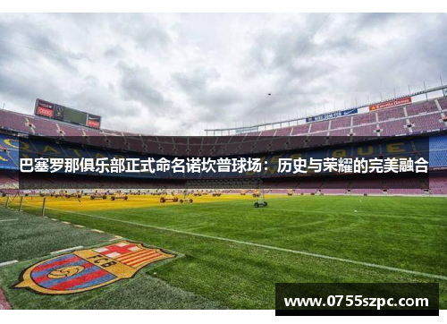 巴塞罗那俱乐部正式命名诺坎普球场：历史与荣耀的完美融合