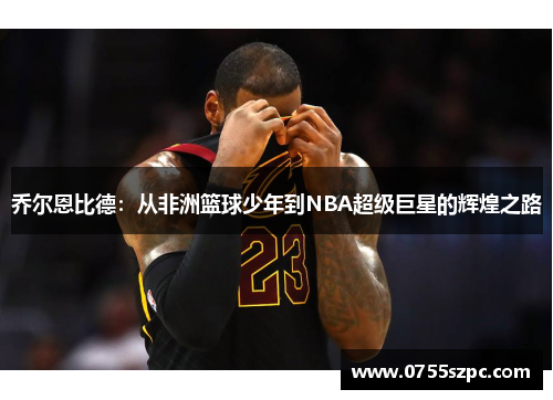 乔尔恩比德：从非洲篮球少年到NBA超级巨星的辉煌之路
