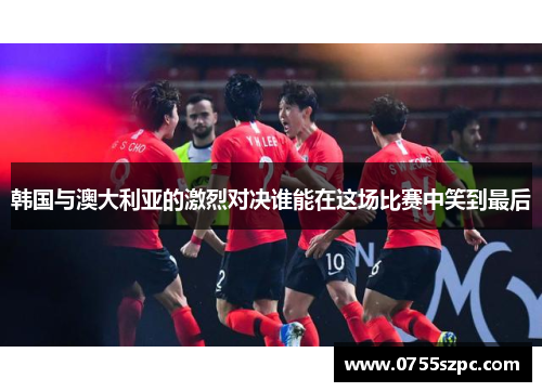 韩国与澳大利亚的激烈对决谁能在这场比赛中笑到最后