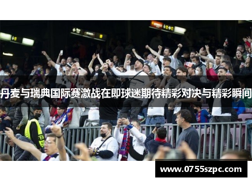 丹麦与瑞典国际赛激战在即球迷期待精彩对决与精彩瞬间